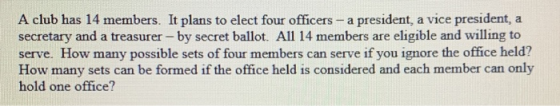 A club has 14 members. It plans to elect four officers - a president, a vice president, secretary and a treasurer -by secret
