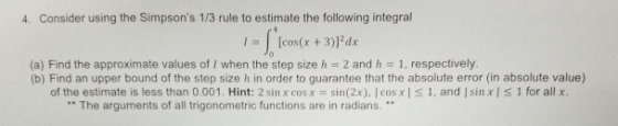 4. Consider using the Simpsons 1/3 rule to estimate the following integral I[cos(x 3)l dx (a) Find the approximate values of