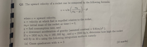 Q2. The upward velocity of a rocket can be computed by the following formula: mo v= uln gt gt mo where v= upward velocity, ve