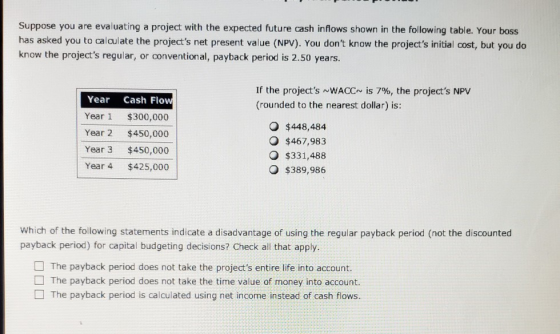 Suppose you are evaluating a project with the expected future cash inflows shown in the following table. Your boss has asked
