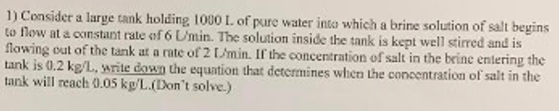 1) Consider a large tank holding 1000 L. of pure water into which a brine solution of salt begins to flow at a constant rate