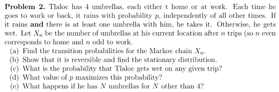 Problem 2. Tlaloc has 4 umbrellas, each either t home or at work. Each time he goes to work or back, it rains with probabilit