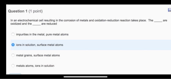 Question 1 (1 point) In an electrochemical cell resulting in the corrosion of metals and oxidation-reduction reaction takes p