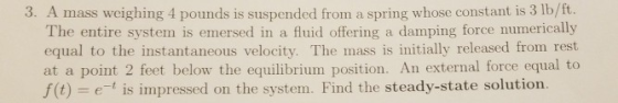 3. A mass weighing 4 pounds is suspended from a spring whose constant is 3 lb/ft. The entire system is emersed in a fluid off