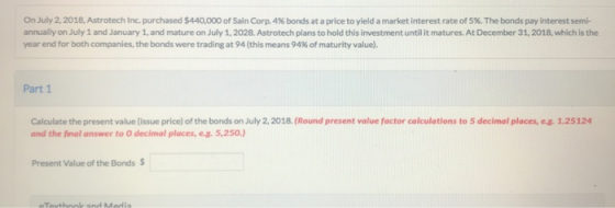 On July 2, 2018, Astrotech Inc. purchased $440,000 of Sain Corp. 4 % bonds at a price to yield a market interest rate of 5 %.