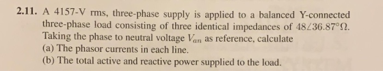 2.11. A 4157-V rms, three-phase supply is applied to a balanced Y-connected three-phase load consisting of three identical im