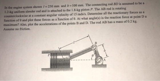 In the engine system shown -250 mm and b 100 mm. The connecting rod BD is assumed to be a 1.2-kg uniform slender rod and is a
