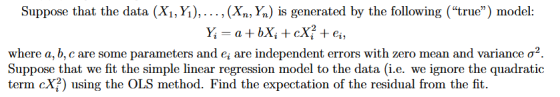 Suppose that the data (X1, Y), ... (Xn, Yn is generated by the following (true) model: a+ bX; + сX; +ei, where a, b, c are