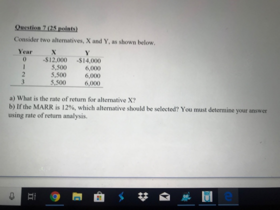 Question 7 (25 points) Consider two alternatives, X and Y, as shown below Year 0 -$12,000 -$14,000 6,000 5,500 6,000 6,000 5,