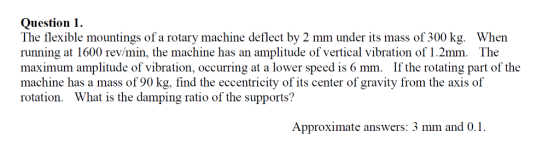 Question 1 The flexible mountings of a rotary machine deflect by 2 mm under its mass of 300 kg. When running at 1600 rev/min,