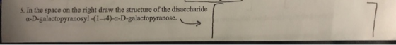 5. In the space on the right draw the structure of the disaccharide a-D-galactopyranosyl -(1-4)-a-D-galactopyranose