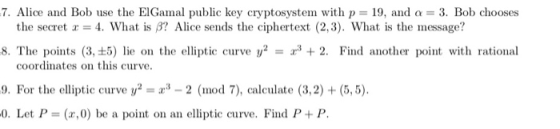 7. Alice and Bob use the ElGamal public key cryptosystem with p 19, and a 3. Bob chooses the secret x = 4, What is β? Alice s