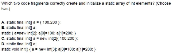Which two code fragments correctly create and initialize a static array of int elements? (Choose two.) A. static final intl]
