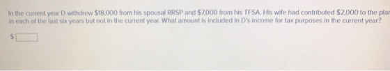 In the current year D withdrew $18,000 from his spousal RRSP and $7000 from his TFSA. His wife had contributed $2,000 to the