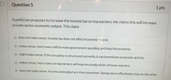 D Question 5 1 pts A politician proposes to increase the income tax on top earners. He claims this will increase private sect