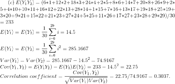 (c)~E(Y_1Y_2)=(6*1+12*2+18*3+24*4+2*5+8*6+14*7+20*8+26*9+2*5+4*10+10*11+16*12+22*13+28*14+1*15+7*16+13*17+19*18+25*19+3*20+9*21+15*22+21*23+27*24+5*25+11*26+17*27+23*28+29*29)/30\\ = 233\\ E(Y_1)=E(Y_2)=\frac{1}{30}\sum_{i=0}^{29}i=14.5\\ E(Y_1)=E(Y_2)=\frac{1}{30}\sum_{i=0}^{29}i^2=285.1667 \\ Var(Y_1)=Var(Y_2)=285.1667-14.5^2=74.9167\\ Cov(Y_1,Y_2)=E(Y_1Y_2)-E(Y_1)E(Y_2)=233-14.5^2=22.75\\ Correlation~coefficient=\frac{Cov(Y_1,Y_2)}{\sqrt{Var(Y_1)Var(Y_2)}}=22.75/74.9167=0.3037.