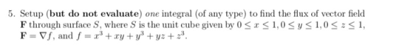 5. Setup (but do not evaluate) one integral (of any type) to find the flux of vector field F through surface S, where S s the