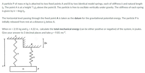 A particle P of mass m kg is attached to two fixed points A and B by two identical model springs, each of stiffness k and nat
