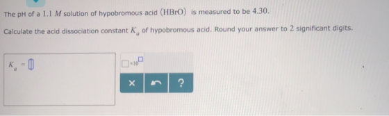 The pH of a 1.1 M solution of hypobromous acid (HBrO) is measured to be 4.30. Calculate the acid dissociation constant Kg of