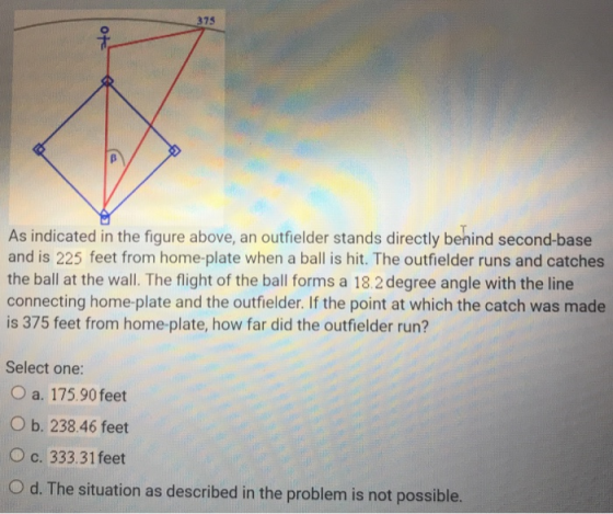 375 As indicated in the figure above, an outfielder stands directly benind second-base and is 225 feet from home-plate when a