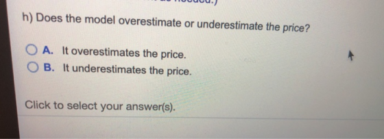 h) Does the model overestimate or underestimate the price? 0 A. It overestimates the price. O B. It underestimates the price.