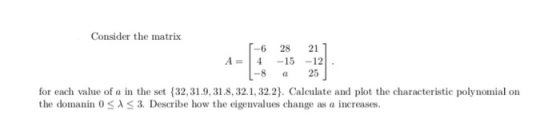 Consider the matrix -6 2821 A=14-15-12 -8 a25 for each value of a in the set (32,31.9,31.8,32.1,32.2). Calculate and plot the
