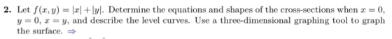 2. Let f(x, y) = |xl + lyl. Determine the equations and shapes of the cross-sections when x 0, y = 0, x = y, and describe the
