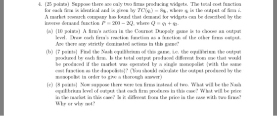 4. (25 points) Suppose there are only two firms producing widgets. The total cost function for each firm is identical and is