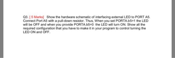 Q3. [5 Marks] Show the hardware schematic of interfacing external LED to PORT A5. Connect Port A5 with a pull-down resistor.
