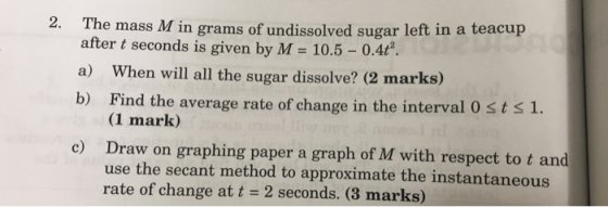 2 The mass M in grams of undissolved sugar left in a teacup after t seconds is given by M = 10.5 - 0.4ť . a) When will all th