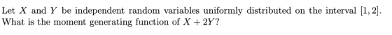 Let X and Y be independent random variables uniformly distributed on the interval [1,2]. What is the moment generating functi