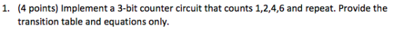 (4 points) Implement a 3-bit counter circuit that counts 1,2,4,6 and repeat. Provide the transition table and equations only