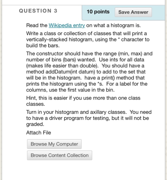 QUESTION 3 10 points Save Answer Read the Wikipedia entry on what a histogram is. Write a class or collection of classes that