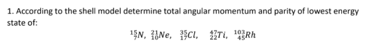 1. According to the shell model determine total angular momentum and parity of lowest energy state of 15N, 1Ne, 15C, 2Ti, 14Z