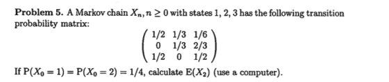 Problem 5. A Markov chain Xn, n probability matrix: 0 with states 1, 2, 3 has the following transition 0 1/3 2/3 1/2 0 1/2 If