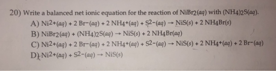 20) Write a balanced net ionic equation for the reaction of NiBr2(aq) with (NH4)2S(aq). A) Ni2+(aq) + 2 Br-(aq) + 2 NH4+(aq)