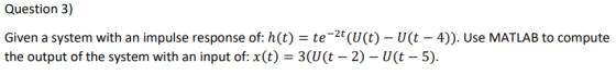 Question 3) Given a system with an impulse response of: h(t) = te-2t(U(t)-U(t-4)). Use MATLAB to compute the output of the sy