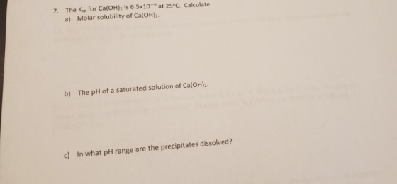 7. The Ke for Ca(OH)2 is 6.5x10 at 25°C. Calculate a) Molar solubility of Ca(OH)2 The pH of a saturated solution of Ca(OH)2 b