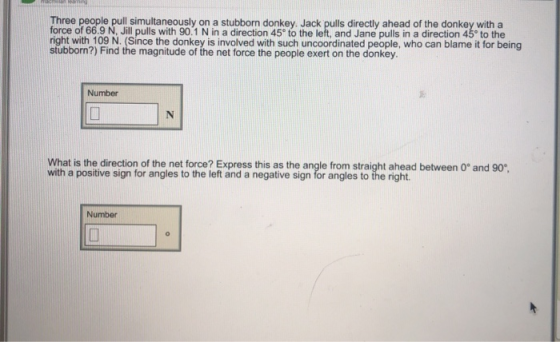 Three people pull simultaneously on a stubborn donkey. Jack pulls directly ahead of the donkey with a force of 66.9 N, Jill p