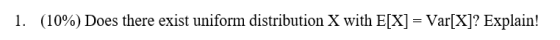 (10%) Does there exist uniform distribution X with E[X] Var[X]? Explain! 1. =