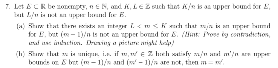 7. Let E C R be nonempty, n E N, and K, L E Z such that K/n is an upper bound for E, but L/n is not an upper bound for E. (a)