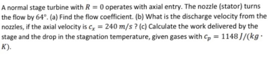 A normal stage turbine with R 0 operates with axial entry. The nozzle (stator) turns the flow by 64°. (a) Find the flow coeff