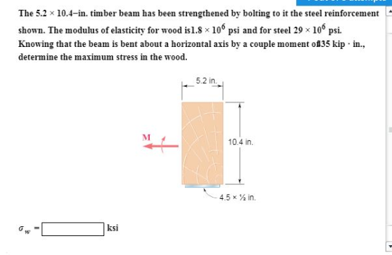 The 5.2 x 10.4-in. timber beam has been strengthened by bolting to it the steel reinforcement shown. The modulus of elasticit