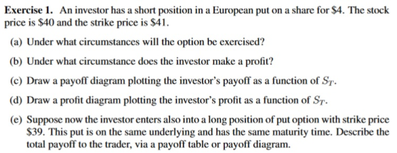 Exercise 1. An investor has a short position in a European put on a share for $4. The stock price is $40 and the strike price