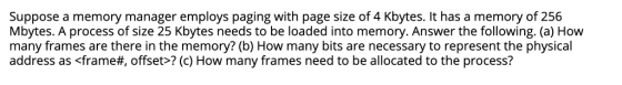 Suppose a memory manager employs paging with page size of 4 Kbytes. It has a memory of 256 Mbytes. A process of size 25 Kbyte