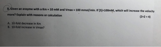 8,Given an enzyme with a Km 10 mM and Vmax 100 mmol/min. If [S]-100MM, which will increase the velocity more? Explain with re