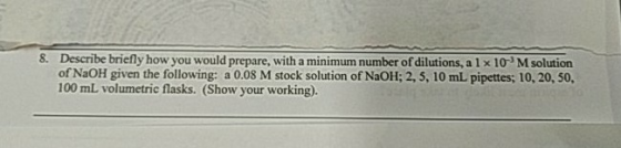8. Describe briefly how you would prepare, with a minimum number of dilutions, a 1x 10 Msolution of NaOH given the following: