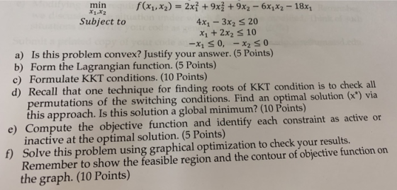 x1.x2 Subject to 4x1-3x2 S 20 x1 +2x2 s 10 a) Is this problem convex? Justify your answer. (5 Points) b) Form the Lagrangian