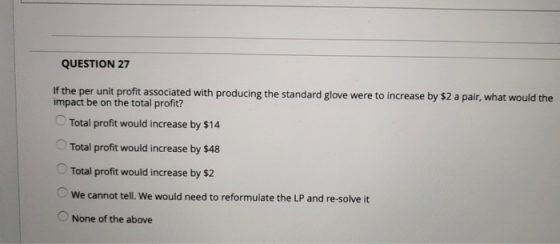 QUESTION 27 per unit profit associated with producing the standard glove were to increase by $2 a pair, what would the impact