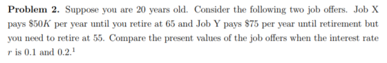 Problem 2. Suppose you are 20 years old. Consider the following two job offers. Job X pays $50K per year until you retire at